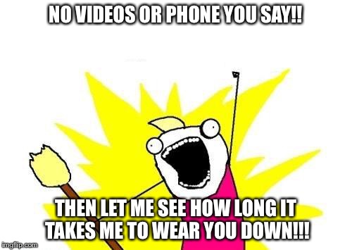 X All The Y | NO VIDEOS OR PHONE YOU SAY!! THEN LET ME SEE HOW LONG IT TAKES ME TO WEAR YOU DOWN!!! | image tagged in memes,x all the y | made w/ Imgflip meme maker