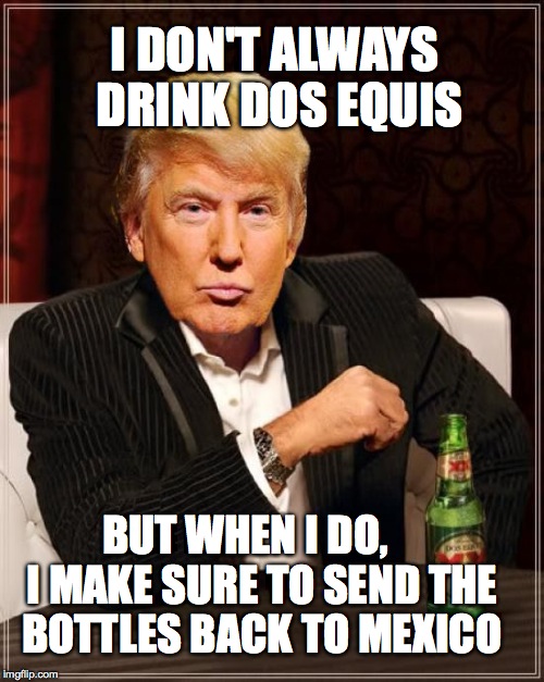 Trump Most Interesting Man In The World | I DON'T ALWAYS DRINK DOS EQUIS; BUT WHEN I DO,    I MAKE SURE TO SEND THE BOTTLES BACK TO MEXICO | image tagged in trump most interesting man in the world | made w/ Imgflip meme maker