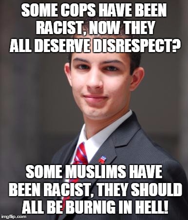 Finally Some Justice (I'm Not Specifficly Liberel, But It's Still Hard On Imgflip For Lefties) | SOME COPS HAVE BEEN RACIST, NOW THEY ALL DESERVE DISRESPECT? SOME MUSLIMS HAVE BEEN RACIST, THEY SHOULD ALL BE BURNIG IN HELL! | image tagged in college conservative,memes,islam,political correctness,politics,so true | made w/ Imgflip meme maker