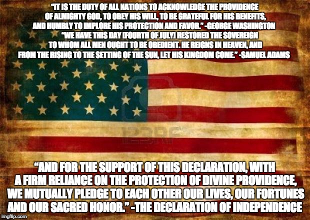 Old American Flag |  “IT IS THE DUTY OF ALL NATIONS TO ACKNOWLEDGE THE PROVIDENCE OF ALMIGHTY GOD, TO OBEY HIS WILL, TO BE GRATEFUL FOR HIS BENEFITS, AND HUMBLY TO IMPLORE HIS PROTECTION AND FAVOR.” -GEORGE WASHINGTON           “WE HAVE THIS DAY [FOURTH OF JULY] RESTORED THE SOVEREIGN TO WHOM ALL MEN OUGHT TO BE OBEDIENT. HE REIGNS IN HEAVEN, AND FROM THE RISING TO THE SETTING OF THE SUN, LET HIS KINGDOM COME.” -SAMUEL ADAMS; “AND FOR THE SUPPORT OF THIS DECLARATION, WITH A FIRM RELIANCE ON THE PROTECTION OF DIVINE PROVIDENCE, WE MUTUALLY PLEDGE TO EACH OTHER OUR LIVES, OUR FORTUNES AND OUR SACRED HONOR.” -THE DECLARATION OF INDEPENDENCE | image tagged in old american flag | made w/ Imgflip meme maker