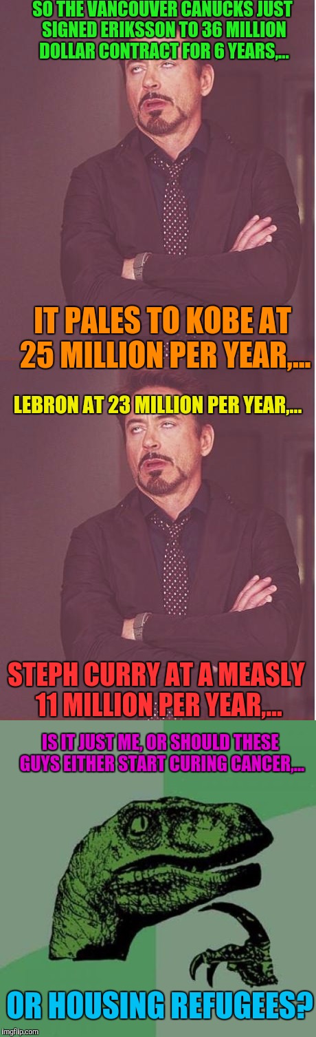 So this isn't a  really funny meme, It just ticks me off, It's our own fault, but how much money does one really need? | SO THE VANCOUVER CANUCKS JUST SIGNED ERIKSSON TO 36 MILLION DOLLAR CONTRACT FOR 6 YEARS,... IT PALES TO KOBE AT 25 MILLION PER YEAR,... LEBRON AT 23 MILLION PER YEAR,... STEPH CURRY AT A MEASLY 11 MILLION PER YEAR,... IS IT JUST ME, OR SHOULD THESE GUYS EITHER START CURING CANCER,... OR HOUSING REFUGEES? | image tagged in funny memes,sewmyeyesshut | made w/ Imgflip meme maker