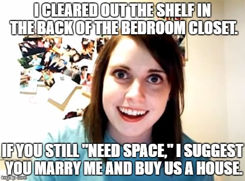 Need Space? | I CLEARED OUT THE SHELF IN THE BACK OF THE BEDROOM CLOSET. IF YOU STILL "NEED SPACE," I SUGGEST YOU MARRY ME AND BUY US A HOUSE. | image tagged in memes,overly attached girlfriend | made w/ Imgflip meme maker