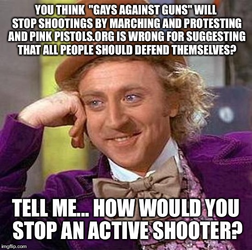 Creepy Condescending Wonka | YOU THINK  "GAYS AGAINST GUNS" WILL STOP SHOOTINGS BY MARCHING AND PROTESTING AND PINK PISTOLS.ORG IS WRONG FOR SUGGESTING THAT ALL PEOPLE SHOULD DEFEND THEMSELVES? TELL ME... HOW WOULD YOU STOP AN ACTIVE SHOOTER? | image tagged in memes,creepy condescending wonka | made w/ Imgflip meme maker