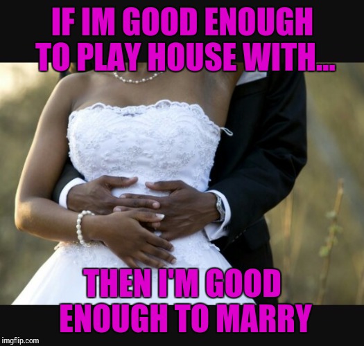Put a ring on it | IF IM GOOD ENOUGH TO PLAY HOUSE WITH... THEN I'M GOOD ENOUGH TO MARRY | image tagged in marriage | made w/ Imgflip meme maker