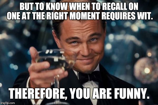 Leonardo Dicaprio Cheers Meme | BUT TO KNOW WHEN TO RECALL ON ONE AT THE RIGHT MOMENT REQUIRES WIT. THEREFORE, YOU ARE FUNNY. | image tagged in memes,leonardo dicaprio cheers | made w/ Imgflip meme maker