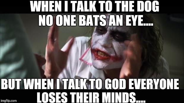 There has to be a logical explanation for everything! | WHEN I TALK TO THE DOG NO ONE BATS AN EYE.... BUT WHEN I TALK TO GOD EVERYONE LOSES THEIR MINDS.... | image tagged in memes,and everybody loses their minds | made w/ Imgflip meme maker