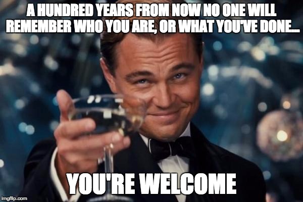 Leonardo Dicaprio Cheers Meme | A HUNDRED YEARS FROM NOW NO ONE WILL REMEMBER WHO YOU ARE, OR WHAT YOU'VE DONE... YOU'RE WELCOME | image tagged in memes,leonardo dicaprio cheers | made w/ Imgflip meme maker