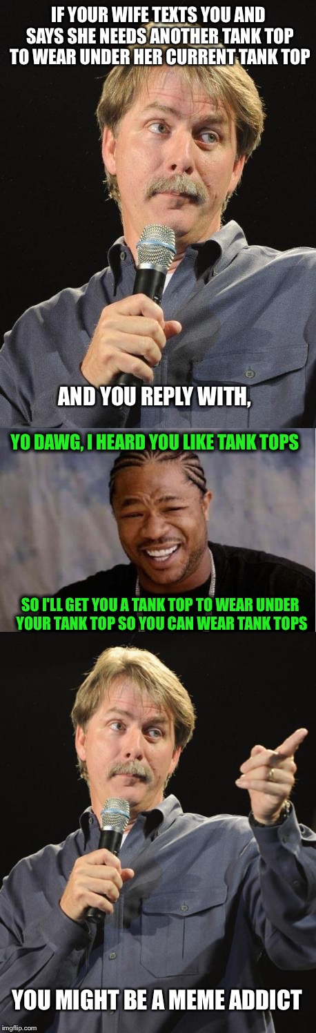 Guilty | IF YOUR WIFE TEXTS YOU AND SAYS SHE NEEDS ANOTHER TANK TOP TO WEAR UNDER HER CURRENT TANK TOP; AND YOU REPLY WITH, YO DAWG, I HEARD YOU LIKE TANK TOPS; SO I'LL GET YOU A TANK TOP TO WEAR UNDER YOUR TANK TOP SO YOU CAN WEAR TANK TOPS; YOU MIGHT BE A MEME ADDICT | image tagged in memes,you might be a meme addict,yo dawg heard you | made w/ Imgflip meme maker