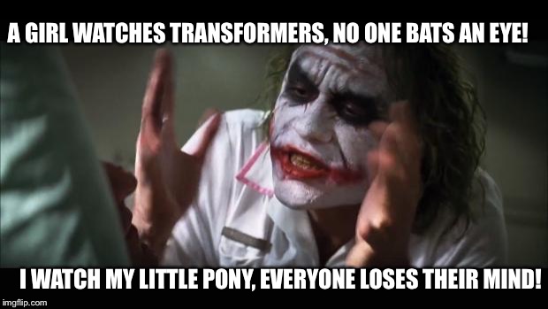 Being a Brony Isn't as Easy it Looks | A GIRL WATCHES TRANSFORMERS, NO ONE BATS AN EYE! I WATCH MY LITTLE PONY, EVERYONE LOSES THEIR MIND! | image tagged in memes,and everybody loses their minds | made w/ Imgflip meme maker