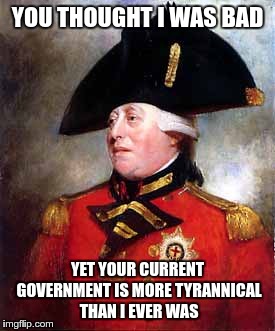 George must be laughing like crazy | YOU THOUGHT I WAS BAD YET YOUR CURRENT GOVERNMENT IS MORE TYRANNICAL THAN I EVER WAS | image tagged in king george,evil government,government corruption | made w/ Imgflip meme maker