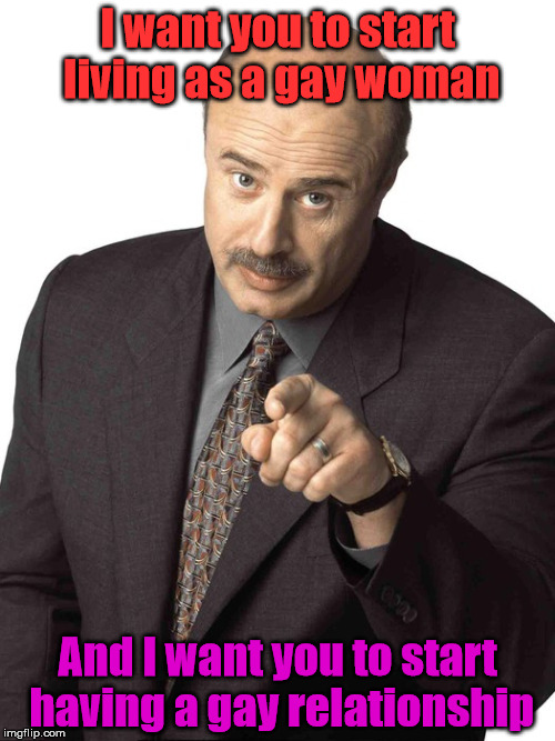Sassy Dr. Phil | I want you to start living as a gay woman; And I want you to start having a gay relationship | image tagged in sassy dr phil | made w/ Imgflip meme maker