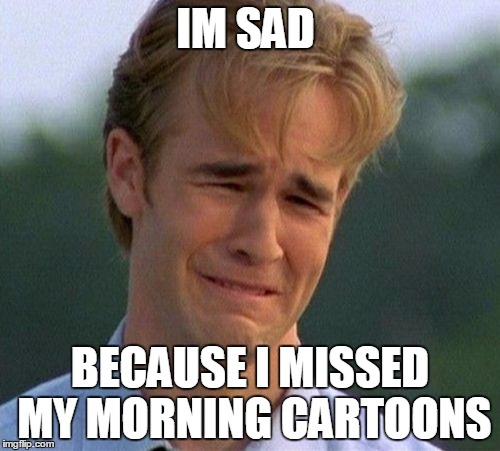 1990s First World Problems Meme | IM SAD; BECAUSE I MISSED MY MORNING CARTOONS | image tagged in memes,1990s first world problems | made w/ Imgflip meme maker