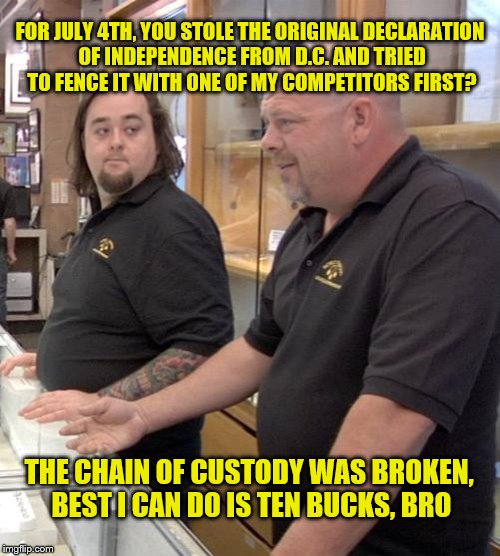 pawn stars rebuttal | FOR JULY 4TH, YOU STOLE THE ORIGINAL DECLARATION OF INDEPENDENCE FROM D.C. AND TRIED TO FENCE IT WITH ONE OF MY COMPETITORS FIRST? THE CHAIN OF CUSTODY WAS BROKEN, BEST I CAN DO IS TEN BUCKS, BRO | image tagged in pawn stars rebuttal | made w/ Imgflip meme maker
