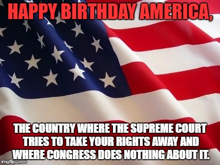 American flag | HAPPY BIRTHDAY AMERICA, THE COUNTRY WHERE THE SUPREME COURT TRIES TO TAKE YOUR RIGHTS AWAY AND WHERE CONGRESS DOES NOTHING ABOUT IT. | image tagged in memes,american flag,independence day,4th of july | made w/ Imgflip meme maker