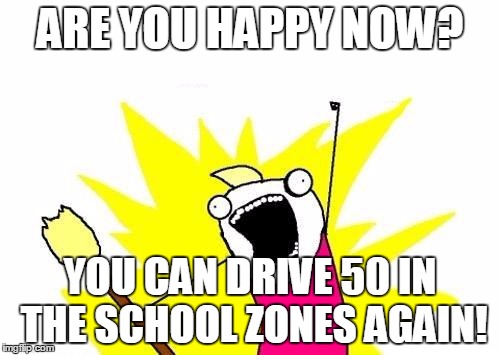 X All The Y | ARE YOU HAPPY NOW? YOU CAN DRIVE 50 IN THE SCHOOL ZONES AGAIN! | image tagged in memes,x all the y | made w/ Imgflip meme maker