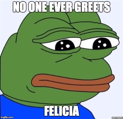 sad frog | NO ONE EVER GREETS; FELICIA | image tagged in sad frog,AdviceAnimals | made w/ Imgflip meme maker