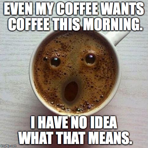 Coffee | EVEN MY COFFEE WANTS COFFEE THIS MORNING. I HAVE NO IDEA WHAT THAT MEANS. | image tagged in coffee | made w/ Imgflip meme maker