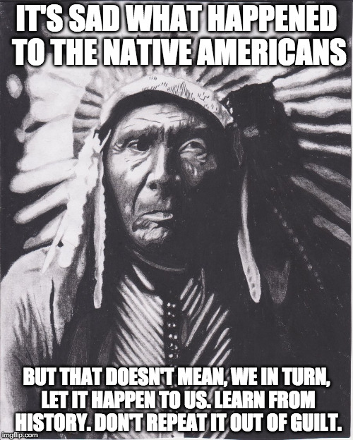 Sad world we live in. But you have to be smart about living in it. Smart doesn't mean cruel or racist. | IT'S SAD WHAT HAPPENED TO THE NATIVE AMERICANS; BUT THAT DOESN'T MEAN, WE IN TURN, LET IT HAPPEN TO US. LEARN FROM HISTORY. DON'T REPEAT IT OUT OF GUILT. | image tagged in native american immigration reform,illegal immigration,indian,trump,clinton,united states | made w/ Imgflip meme maker