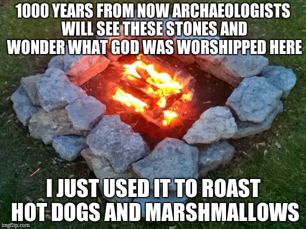 Camp Fire | 1000 YEARS FROM NOW ARCHAEOLOGISTS WILL SEE THESE STONES AND WONDER WHAT GOD WAS WORSHIPPED HERE; I JUST USED IT TO ROAST HOT DOGS AND MARSHMALLOWS | image tagged in camp fire | made w/ Imgflip meme maker