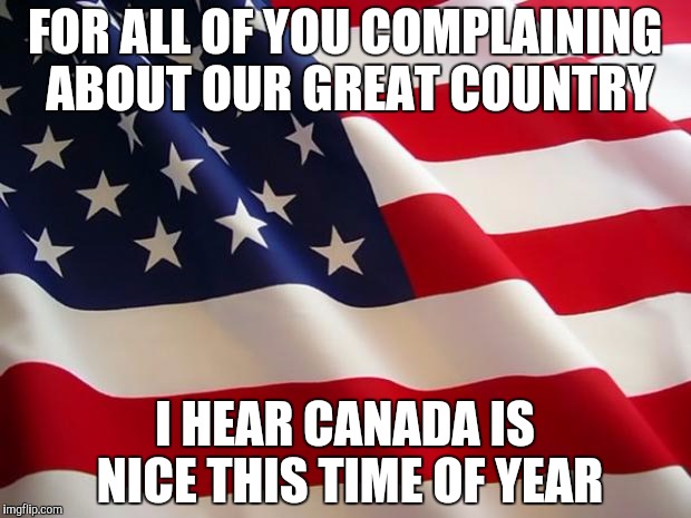 American flag | FOR ALL OF YOU COMPLAINING ABOUT OUR GREAT COUNTRY; I HEAR CANADA IS NICE THIS TIME OF YEAR | image tagged in american flag | made w/ Imgflip meme maker