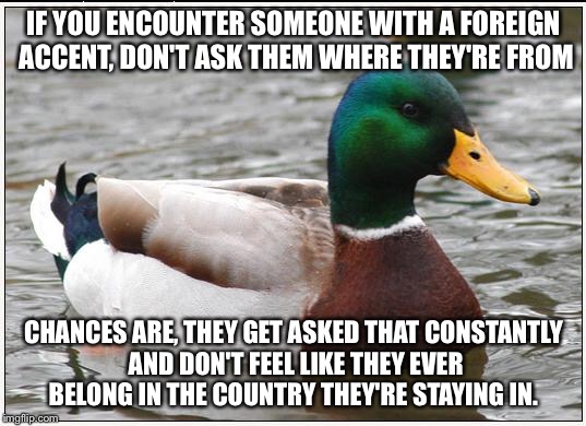 Actual Advice Mallard | IF YOU ENCOUNTER SOMEONE WITH A FOREIGN ACCENT, DON'T ASK THEM WHERE THEY'RE FROM; CHANCES ARE, THEY GET ASKED THAT CONSTANTLY AND DON'T FEEL LIKE THEY EVER BELONG IN THE COUNTRY THEY'RE STAYING IN. | image tagged in memes,actual advice mallard,AdviceAnimals | made w/ Imgflip meme maker