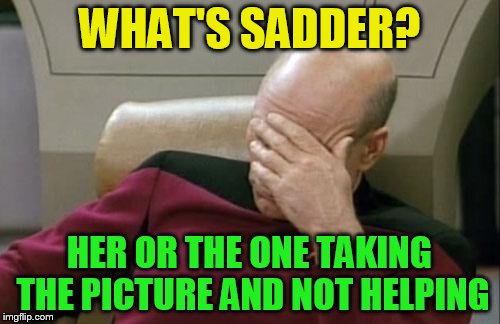 Captain Picard Facepalm Meme | WHAT'S SADDER? HER OR THE ONE TAKING THE PICTURE AND NOT HELPING | image tagged in memes,captain picard facepalm | made w/ Imgflip meme maker