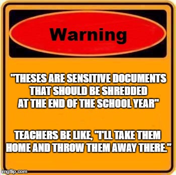 Warning Sign | "THESES ARE SENSITIVE DOCUMENTS THAT SHOULD BE SHREDDED AT THE END OF THE SCHOOL YEAR"; TEACHERS BE LIKE, "I'LL TAKE THEM HOME AND THROW THEM AWAY THERE." | image tagged in memes,warning sign | made w/ Imgflip meme maker
