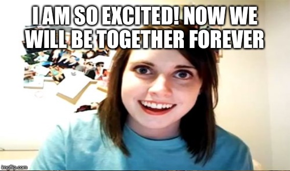 I AM SO EXCITED! NOW WE WILL BE TOGETHER FOREVER | made w/ Imgflip meme maker