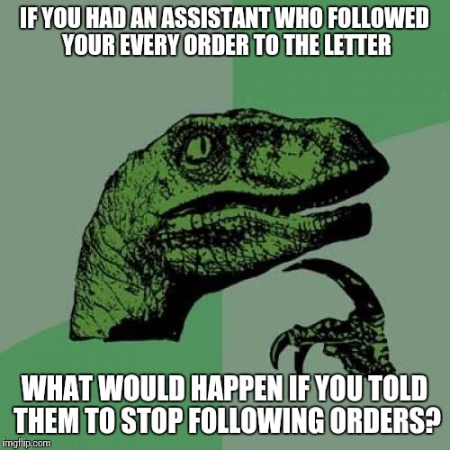 Philosoraptor Meme | IF YOU HAD AN ASSISTANT WHO FOLLOWED YOUR EVERY ORDER TO THE LETTER; WHAT WOULD HAPPEN IF YOU TOLD THEM TO STOP FOLLOWING ORDERS? | image tagged in memes,philosoraptor,paradox | made w/ Imgflip meme maker