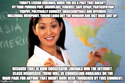 Unhelpful High School Teacher | TODAY'S LESSON CHILDREN, WHEN YOU SEE A POST THAT DOESN'T FIT YOUR POWDER PUFF, SNOWFLAKE, FEMINIST, SAFE SPACE, PARTICIPATION TROPHY, POLITICALLY CORRECT, UNACCOUNTABLE AND OFFENDED MILLENNIAL VIEWPOINT. THROW LOGIC OUT THE WINDOW AND JUST MAKE SHIT UP. BECAUSE THAT IS HOW SUCCESSFUL LIBERALS WIN THE INTERNET. CLASS DISMISSED, THERE WILL BE COUNSELING AVAILABLE ON THE MAIN PAGE FOR ANYONE THAT MIGHT HAVE BEEN TRIGGERED BY THIS COMMENT. | image tagged in memes,unhelpful high school teacher | made w/ Imgflip meme maker