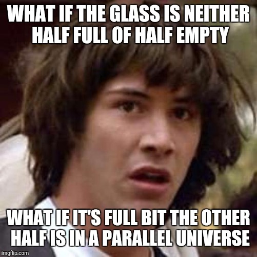 Conspiracy Keanu Meme | WHAT IF THE GLASS IS NEITHER HALF FULL OF HALF EMPTY; WHAT IF IT'S FULL BIT THE OTHER HALF IS IN A PARALLEL UNIVERSE | image tagged in memes,conspiracy keanu | made w/ Imgflip meme maker