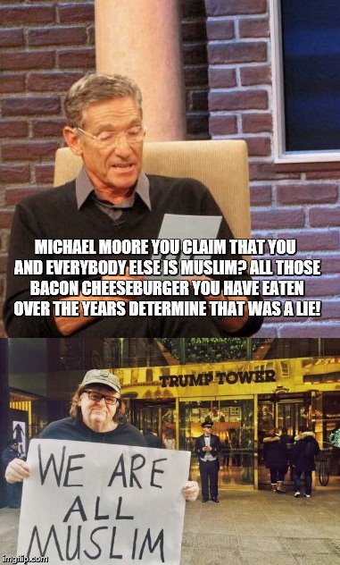 Michael Moore roasted by Maury | MICHAEL MOORE YOU CLAIM THAT YOU AND EVERYBODY ELSE IS MUSLIM? ALL THOSE BACON CHEESEBURGER YOU HAVE EATEN OVER THE YEARS DETERMINE THAT WAS A LIE! | image tagged in maury lie detector | made w/ Imgflip meme maker