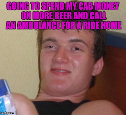 10 Guy | GOING TO SPEND MY CAB MONEY ON MORE BEER AND CALL AN AMBULANCE FOR A RIDE HOME | image tagged in memes,10 guy | made w/ Imgflip meme maker
