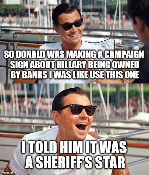 Donald fires a campaign ad man | SO DONALD WAS MAKING A CAMPAIGN SIGN ABOUT HILLARY BEING OWNED BY BANKS I WAS LIKE USE THIS ONE; I TOLD HIM IT WAS A SHERIFF'S STAR | image tagged in memes,leonardo dicaprio wolf of wall street,hillary clinton,donald trump | made w/ Imgflip meme maker