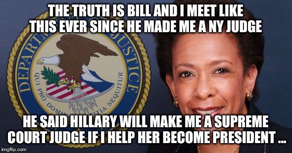 loretta lynch | THE TRUTH IS BILL AND I MEET LIKE THIS EVER SINCE HE MADE ME A NY JUDGE; HE SAID HILLARY WILL MAKE ME A SUPREME COURT JUDGE IF I HELP HER BECOME PRESIDENT ... | image tagged in loretta lynch | made w/ Imgflip meme maker