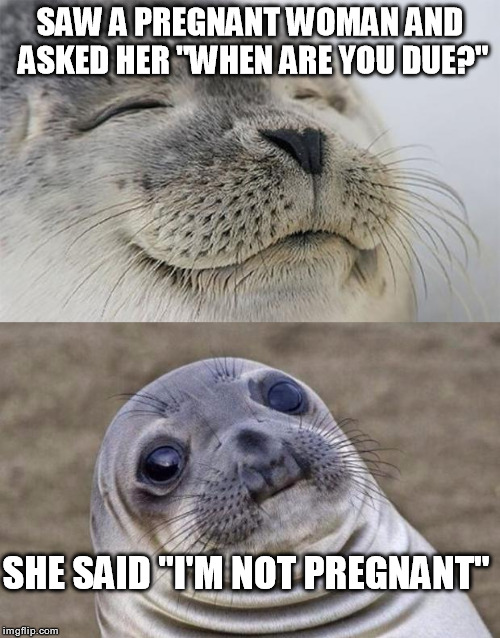 Short Satisfaction VS Truth | SAW A PREGNANT WOMAN AND ASKED HER "WHEN ARE YOU DUE?"; SHE SAID "I'M NOT PREGNANT" | image tagged in memes,short satisfaction vs truth | made w/ Imgflip meme maker