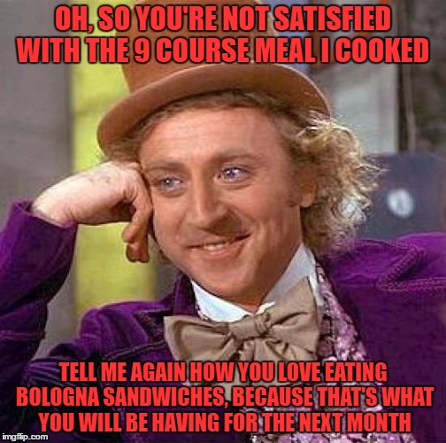 It's been one of those days! | OH, SO YOU'RE NOT SATISFIED WITH THE 9 COURSE MEAL I COOKED; TELL ME AGAIN HOW YOU LOVE EATING BOLOGNA SANDWICHES, BECAUSE THAT'S WHAT YOU WILL BE HAVING FOR THE NEXT MONTH | image tagged in memes,creepy condescending wonka | made w/ Imgflip meme maker