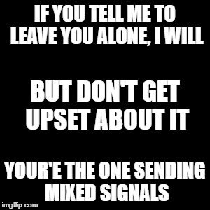 relationship problems | IF YOU TELL ME TO LEAVE YOU ALONE, I WILL; BUT DON'T GET UPSET ABOUT IT; YOUR'E THE ONE SENDING MIXED SIGNALS | image tagged in relationships | made w/ Imgflip meme maker