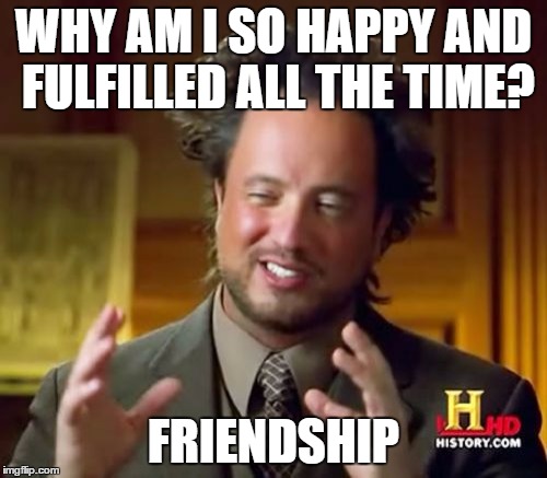 Ancient Aliens | WHY AM I SO HAPPY AND FULFILLED ALL THE TIME? FRIENDSHIP | image tagged in memes,ancient aliens | made w/ Imgflip meme maker