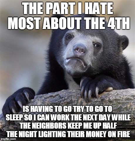 Confession Bear Meme | THE PART I HATE MOST ABOUT THE 4TH; IS HAVING TO GO TRY TO GO TO SLEEP SO I CAN WORK THE NEXT DAY WHILE THE NEIGHBORS KEEP ME UP HALF THE NIGHT LIGHTING THEIR MONEY ON FIRE | image tagged in memes,confession bear | made w/ Imgflip meme maker