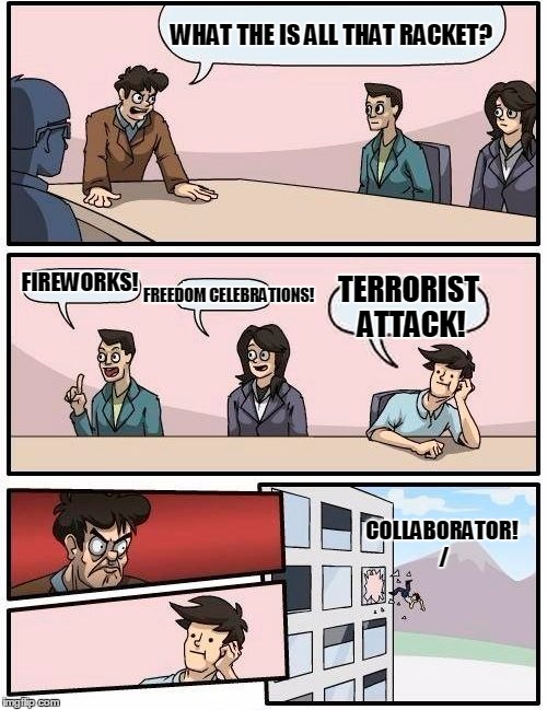 Boardroom Meeting Suggestion Meme | WHAT THE IS ALL THAT RACKET? FIREWORKS! FREEDOM CELEBRATIONS! TERRORIST ATTACK! COLLABORATOR! / | image tagged in memes,boardroom meeting suggestion | made w/ Imgflip meme maker