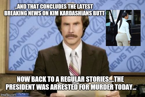 News in the late 2010s | ..AND THAT CONCLUDES THE LATEST BREAKING NEWS ON KIM KARDASHIANS BUTT; NOW BACK TO A REGULAR STORIES....THE PRESIDENT WAS ARRESTED FOR MURDER TODAY... | image tagged in memes,ron burgundy,kim kardashian | made w/ Imgflip meme maker