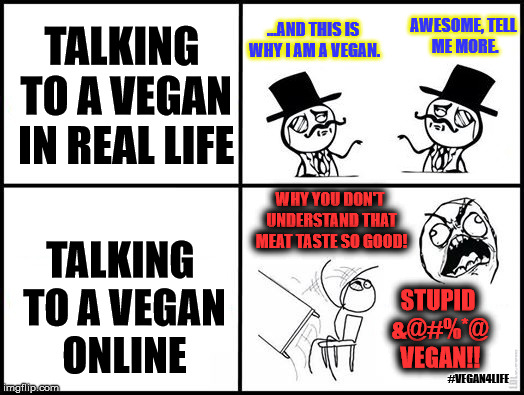 Real life vs Online..  | ...AND THIS IS WHY I AM A VEGAN. AWESOME, TELL ME MORE. TALKING TO A VEGAN IN REAL LIFE; WHY YOU DON'T UNDERSTAND THAT MEAT TASTE SO GOOD! TALKING TO A VEGAN ONLINE; STUPID &@#%*@ VEGAN!! #VEGAN4LIFE | image tagged in real life vs online,vegan,vegan4life,funny memes,funny | made w/ Imgflip meme maker