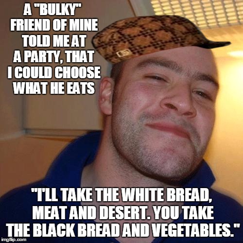 I Don't Know If That Makes Me A Good Guy Or A Scumbag, So I Took Both... | A "BULKY" FRIEND OF MINE TOLD ME AT A PARTY, THAT I COULD CHOOSE WHAT HE EATS; "I'LL TAKE THE WHITE BREAD, MEAT AND DESERT. YOU TAKE THE BLACK BREAD AND VEGETABLES." | image tagged in good guy greg no joint,scumbag,diet,good guy greg,memes | made w/ Imgflip meme maker
