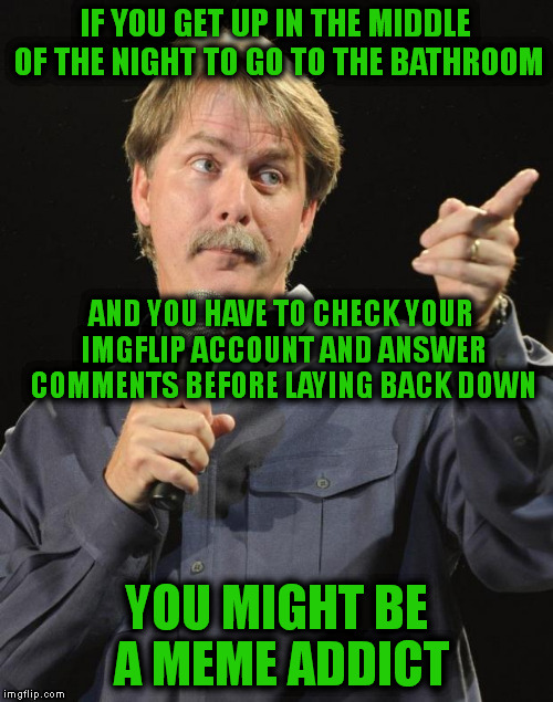 Jeff Foxworthy |  IF YOU GET UP IN THE MIDDLE OF THE NIGHT TO GO TO THE BATHROOM; AND YOU HAVE TO CHECK YOUR IMGFLIP ACCOUNT AND ANSWER COMMENTS BEFORE LAYING BACK DOWN; YOU MIGHT BE A MEME ADDICT | image tagged in jeff foxworthy | made w/ Imgflip meme maker