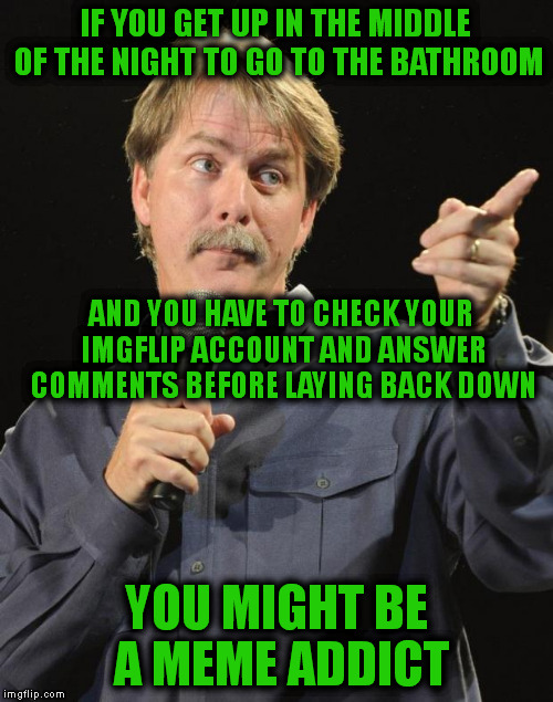 Jeff Foxworthy | IF YOU GET UP IN THE MIDDLE OF THE NIGHT TO GO TO THE BATHROOM; AND YOU HAVE TO CHECK YOUR IMGFLIP ACCOUNT AND ANSWER COMMENTS BEFORE LAYING BACK DOWN; YOU MIGHT BE A MEME ADDICT | image tagged in jeff foxworthy | made w/ Imgflip meme maker