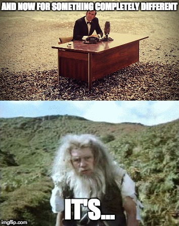 On with the show! | AND NOW FOR SOMETHING COMPLETELY DIFFERENT; IT'S... | image tagged in and now for something completely different,monty python | made w/ Imgflip meme maker