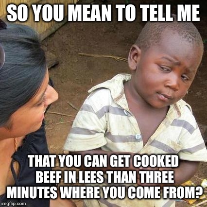 Third World Skeptical Kid Meme | SO YOU MEAN TO TELL ME; THAT YOU CAN GET COOKED BEEF IN LEES THAN THREE MINUTES WHERE YOU COME FROM? | image tagged in memes,third world skeptical kid | made w/ Imgflip meme maker