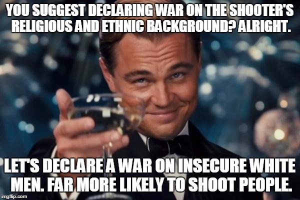 Leonardo Dicaprio Cheers Meme | YOU SUGGEST DECLARING WAR ON THE SHOOTER'S RELIGIOUS AND ETHNIC BACKGROUND? ALRIGHT. LET'S DECLARE A WAR ON INSECURE WHITE MEN. FAR MORE LIK | image tagged in memes,leonardo dicaprio cheers | made w/ Imgflip meme maker