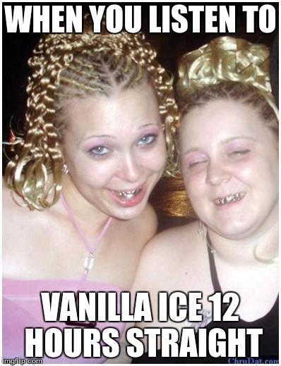 ghetto white girls | WHEN YOU LISTEN TO; VANILLA ICE 12 HOURS STRAIGHT | image tagged in ghetto white girls | made w/ Imgflip meme maker